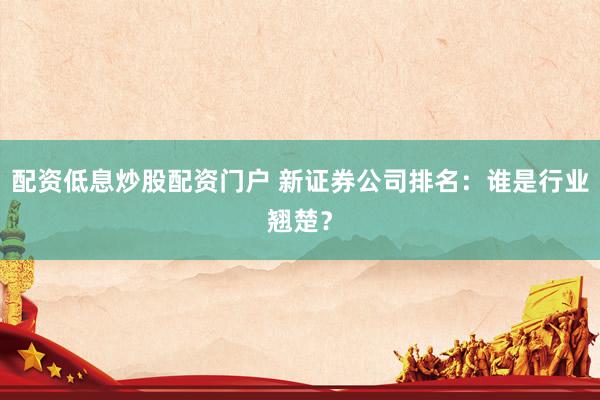 配资低息炒股配资门户 新证券公司排名:谁是行业翘楚?