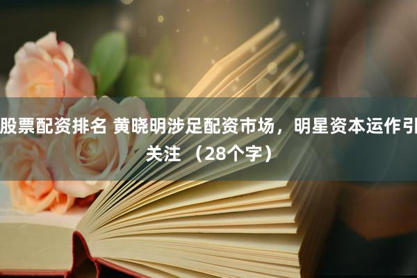 股票配资排名 黄晓明涉足配资市场，明星资本运作引关注 （28个字）