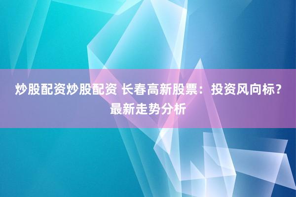 炒股配资炒股配资 长春高新股票:投资风向标?最新走势分析