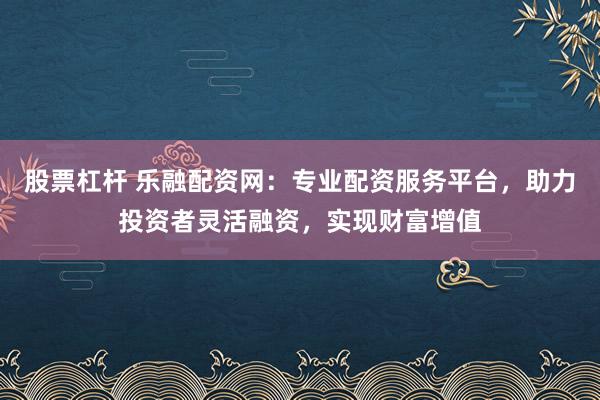 股票杠杆 乐融配资网:专业配资服务平台,助力投资者灵活融资,实现财富增值