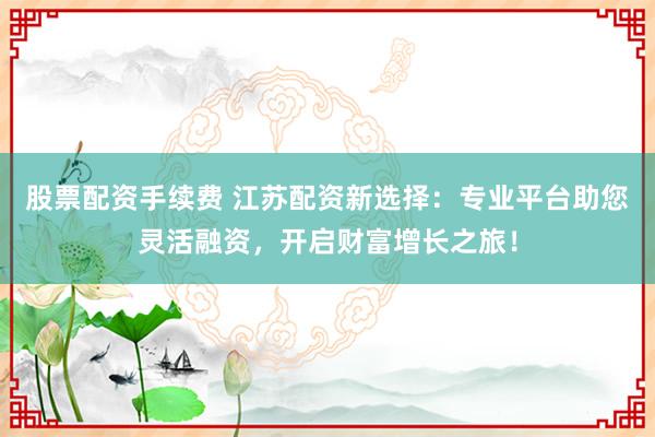 股票配资手续费 江苏配资新选择:专业平台助您灵活融资,开启财富增长之旅!