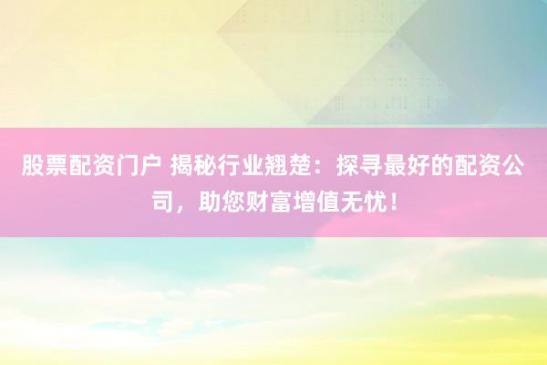 股票配资门户 揭秘行业翘楚：探寻最好的配资公司，助您财富增值无忧！