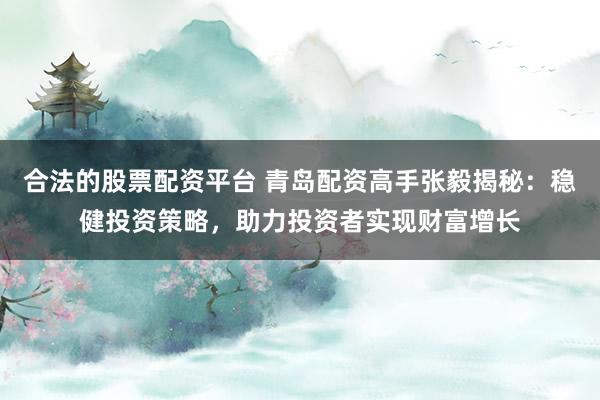 合法的股票配资平台 青岛配资高手张毅揭秘：稳健投资策略，助力投资者实现财富增长