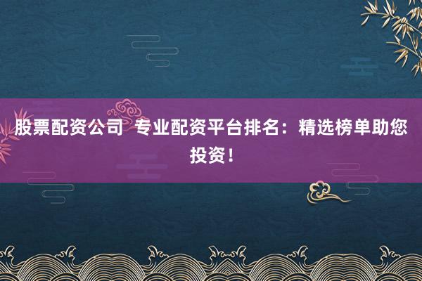 股票配资公司  专业配资平台排名：精选榜单助您投资！