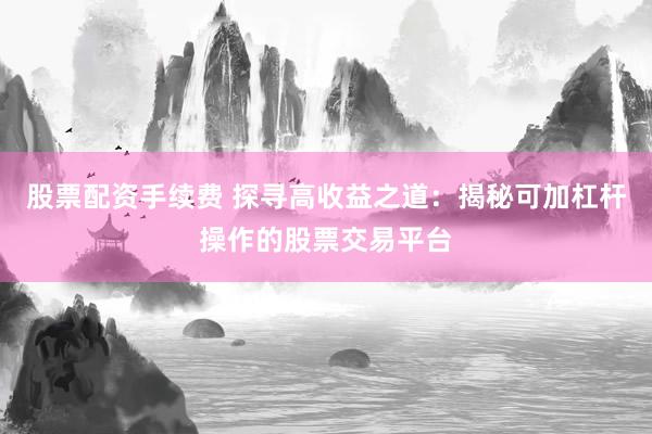 股票配资手续费 探寻高收益之道:揭秘可加杠杆操作的股票交易平台