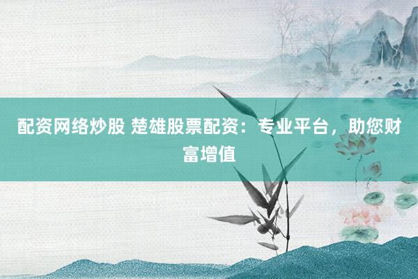 配资网络炒股 楚雄股票配资：专业平台，助您财富增值