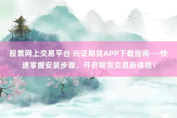 股票网上交易平台 兴证期货APP下载指南——快速掌握安装步骤,开启期货交易新体验!