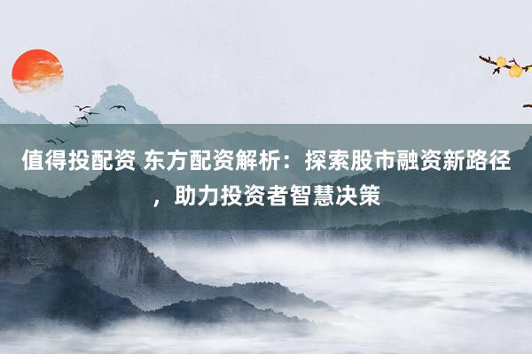 值得投配资 东方配资解析:探索股市融资新路径,助力投资者智慧决策