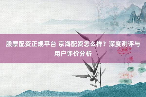 股票配资正规平台 京海配资怎么样?深度测评与用户评价分析