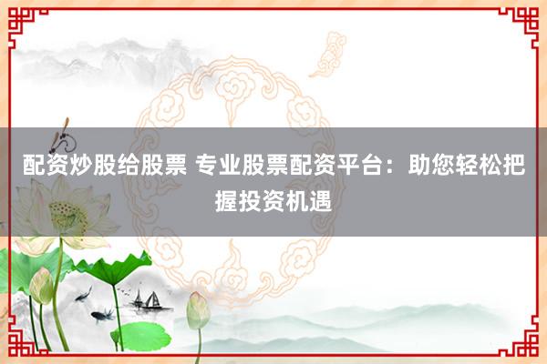 配资炒股给股票 专业股票配资平台：助您轻松把握投资机遇