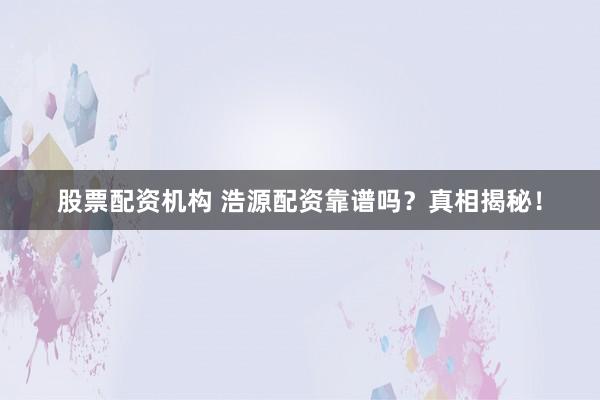 股票配资机构 浩源配资靠谱吗？真相揭秘！