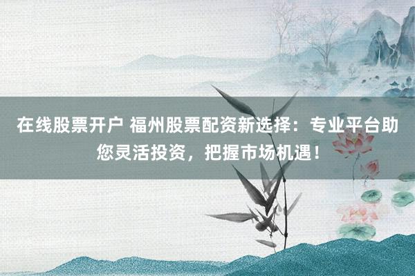在线股票开户 福州股票配资新选择：专业平台助您灵活投资，把握市场机遇！