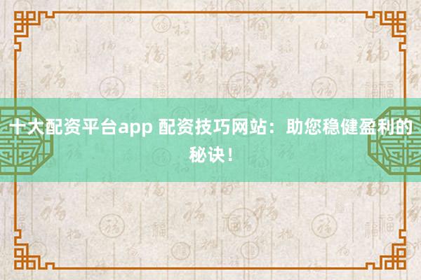 十大配资平台app 配资技巧网站：助您稳健盈利的秘诀！