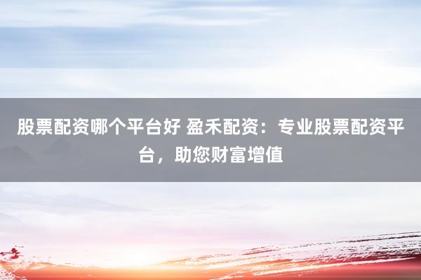 股票配资哪个平台好 盈禾配资：专业股票配资平台，助您财富增值