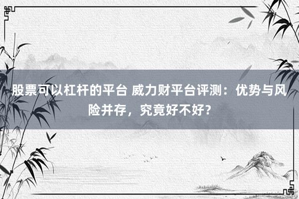 股票可以杠杆的平台 威力财平台评测:优势与风险并存,究竟好不好?