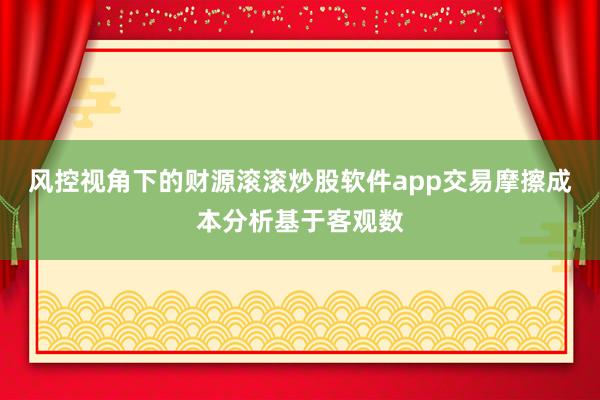 风控视角下的财源滚滚炒股软件app交易摩擦成本分析基于客观数