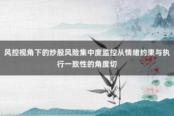风控视角下的炒股风险集中度监控从情绪约束与执行一致性的角度切