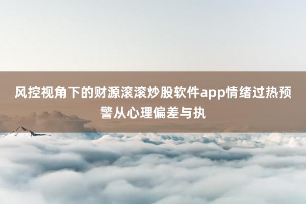 风控视角下的财源滚滚炒股软件app情绪过热预警从心理偏差与执