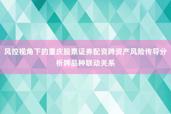 风控视角下的重庆股票证券配资跨资产风险传导分析跨品种联动关系