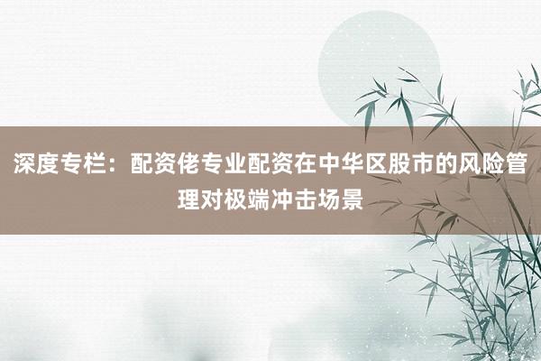 深度专栏：配资佬专业配资在中华区股市的风险管理对极端冲击场景