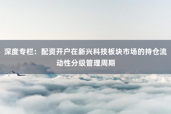 深度专栏：配资开户在新兴科技板块市场的持仓流动性分级管理周期
