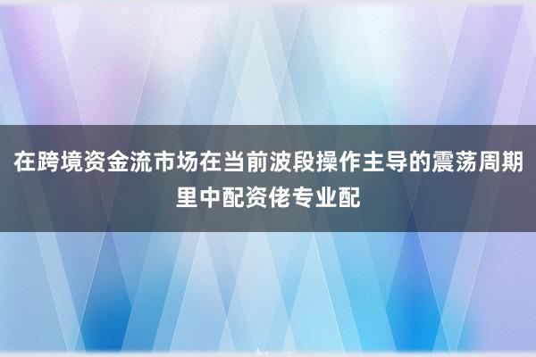 在跨境资金流市场在当前波段操作主导的震荡周期里中配资佬专业配