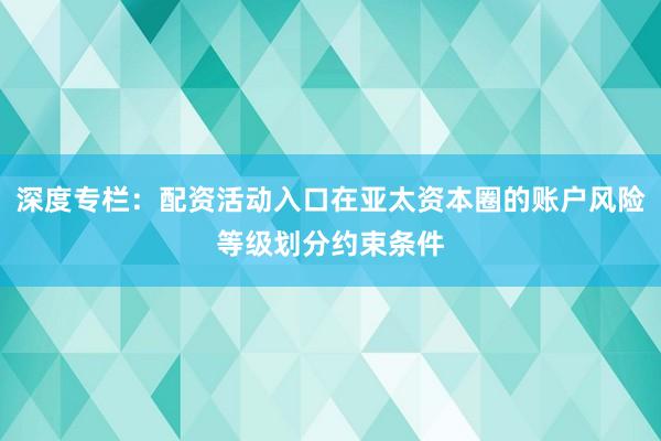 深度专栏：配资活动入口在亚太资本圈的账户风险等级划分约束条件