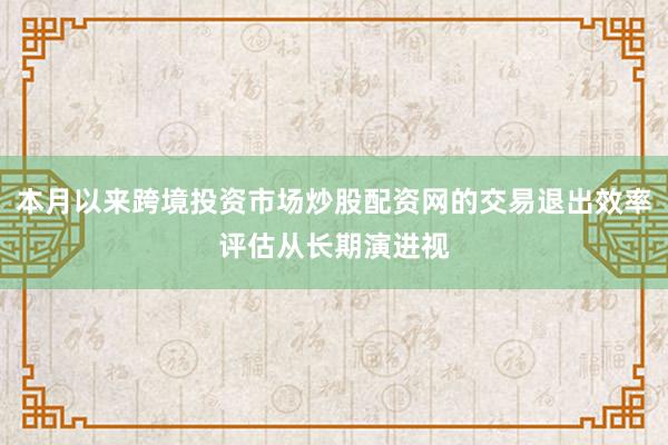 本月以来跨境投资市场炒股配资网的交易退出效率评估从长期演进视