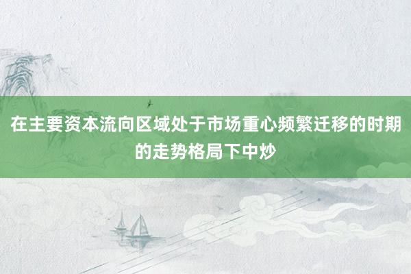 在主要资本流向区域处于市场重心频繁迁移的时期的走势格局下中炒