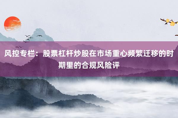 风控专栏：股票杠杆炒股在市场重心频繁迁移的时期里的合规风险评