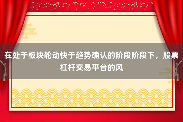 在处于板块轮动快于趋势确认的阶段阶段下，股票杠杆交易平台的风