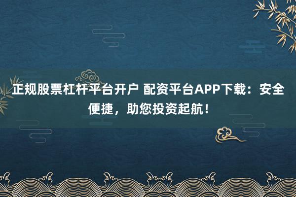 正规股票杠杆平台开户 配资平台APP下载：安全便捷，助您投资起航！