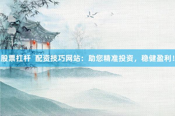 股票扛杆  配资技巧网站：助您精准投资，稳健盈利！
