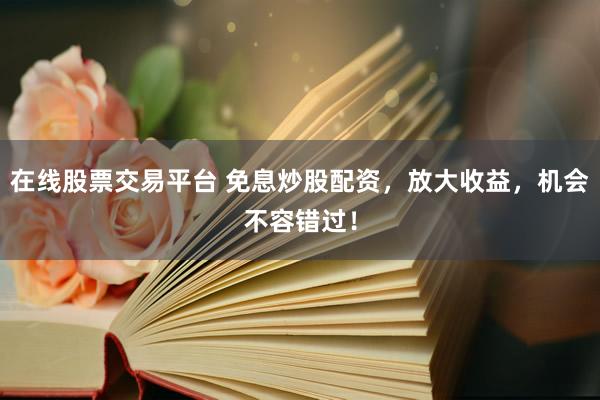 在线股票交易平台 免息炒股配资，放大收益，机会不容错过！