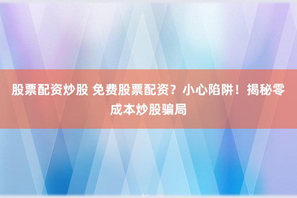 股票配资炒股 免费股票配资?小心陷阱!揭秘零成本炒股骗局
