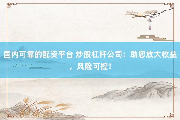国内可靠的配资平台 炒股杠杆公司：助您放大收益，风险可控！