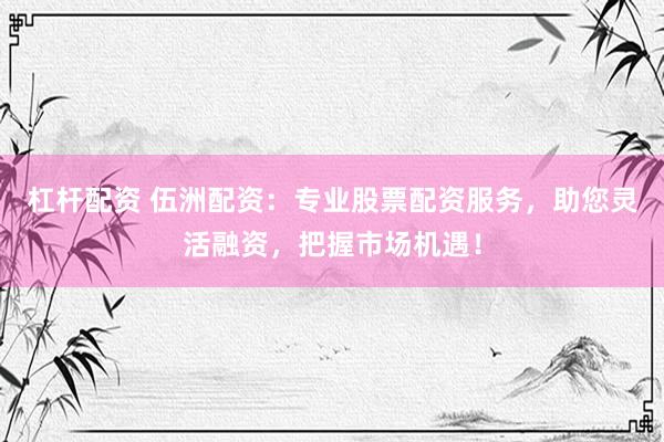 杠杆配资 伍洲配资：专业股票配资服务，助您灵活融资，把握市场机遇！