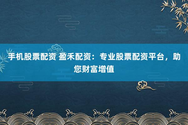 手机股票配资 盈禾配资：专业股票配资平台，助您财富增值