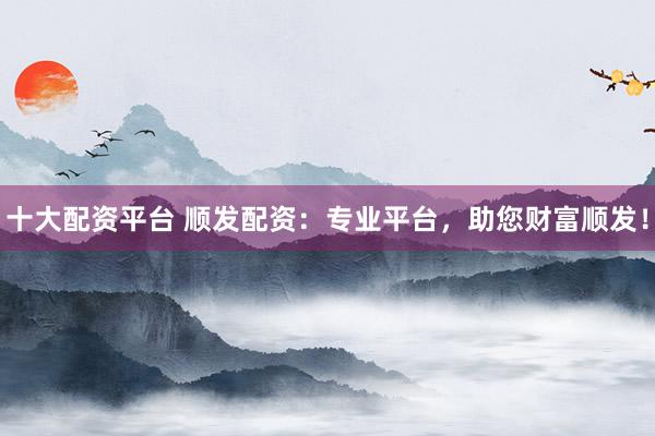十大配资平台 顺发配资：专业平台，助您财富顺发！