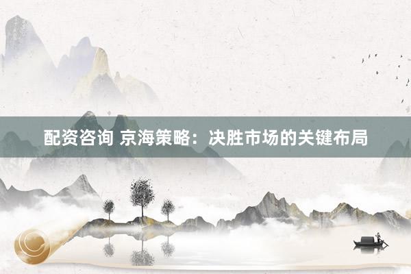 配资咨询 京海策略：决胜市场的关键布局