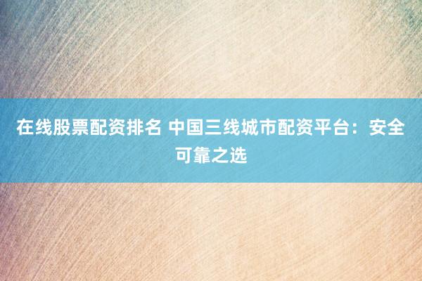 在线股票配资排名 中国三线城市配资平台：安全可靠之选