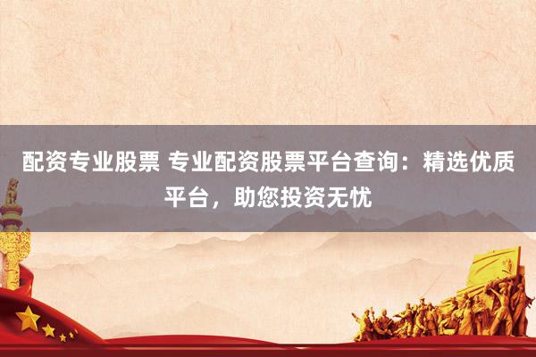 配资专业股票 专业配资股票平台查询：精选优质平台，助您投资无忧