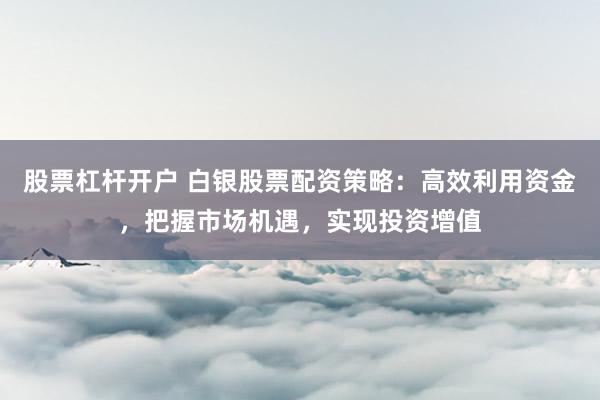 股票杠杆开户 白银股票配资策略:高效利用资金,把握市场机遇,实现投资增值