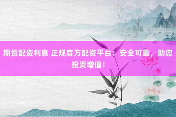 期货配资利息 正规官方配资平台：安全可靠，助您投资增值！