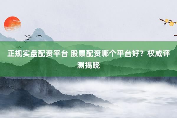 正规实盘配资平台 股票配资哪个平台好？权威评测揭晓