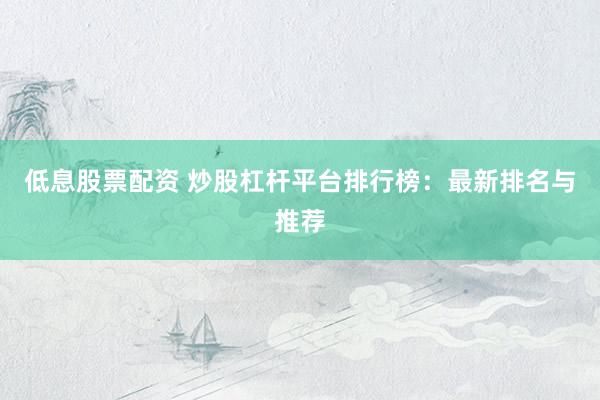 低息股票配资 炒股杠杆平台排行榜：最新排名与推荐